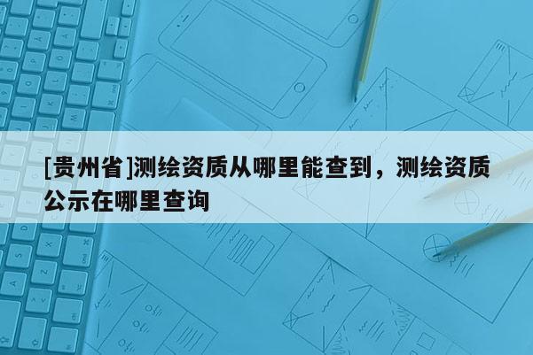 [貴州省]測(cè)繪資質(zhì)從哪里能查到，測(cè)繪資質(zhì)公示在哪里查詢