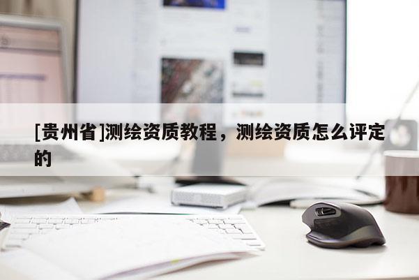 [貴州省]測繪資質(zhì)教程，測繪資質(zhì)怎么評定的