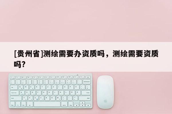 [貴州省]測繪需要辦資質嗎，測繪需要資質嗎?