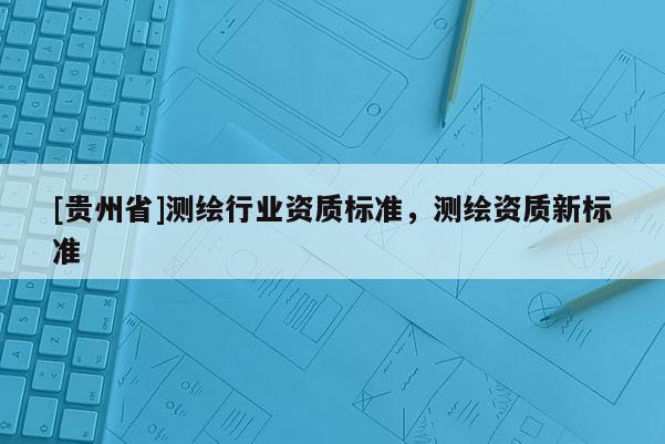 [貴州省]測繪行業(yè)資質(zhì)標(biāo)準(zhǔn)，測繪資質(zhì)新標(biāo)準(zhǔn)