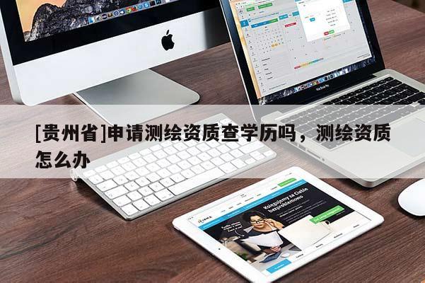 [貴州省]申請測繪資質(zhì)查學歷嗎，測繪資質(zhì)怎么辦