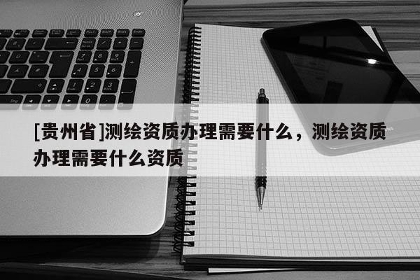 [貴州省]測(cè)繪資質(zhì)辦理需要什么，測(cè)繪資質(zhì)辦理需要什么資質(zhì)