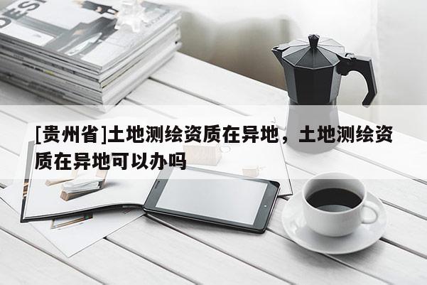 [貴州省]土地測繪資質在異地，土地測繪資質在異地可以辦嗎