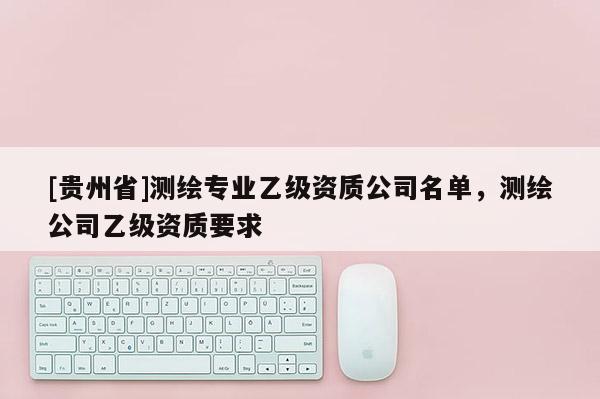 [貴州省]測(cè)繪專(zhuān)業(yè)乙級(jí)資質(zhì)公司名單，測(cè)繪公司乙級(jí)資質(zhì)要求