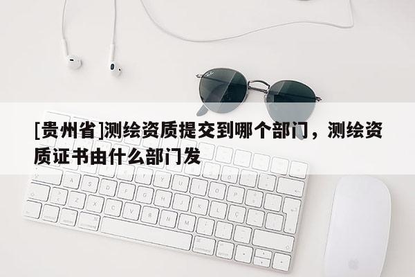 [貴州省]測繪資質(zhì)提交到哪個部門，測繪資質(zhì)證書由什么部門發(fā)