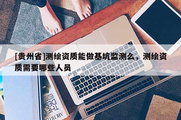 [貴州省]測繪資質(zhì)能做基坑監(jiān)測么，測繪資質(zhì)需要哪些人員