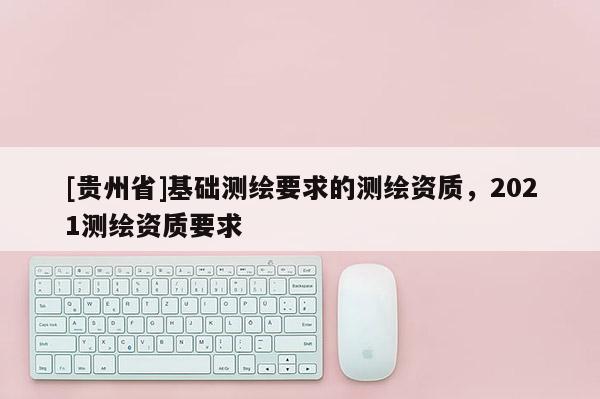 [貴州省]基礎測繪要求的測繪資質(zhì)，2021測繪資質(zhì)要求