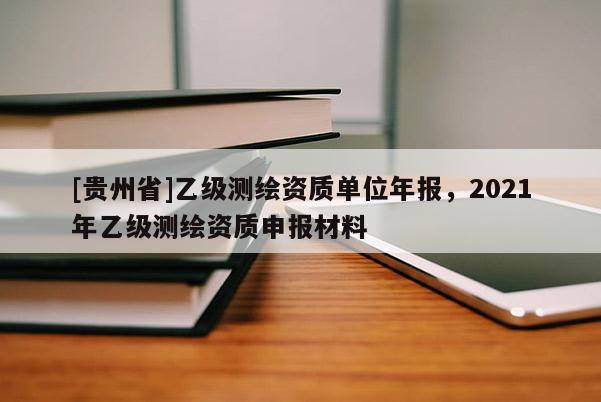 [貴州省]乙級測繪資質(zhì)單位年報(bào)，2021年乙級測繪資質(zhì)申報(bào)材料