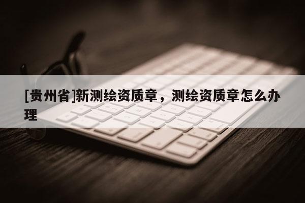 [貴州省]新測繪資質(zhì)章，測繪資質(zhì)章怎么辦理