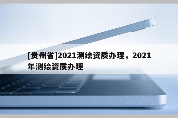 [貴州省]2021測繪資質(zhì)辦理，2021年測繪資質(zhì)辦理