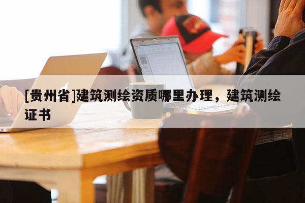[貴州省]建筑測繪資質哪里辦理，建筑測繪證書
