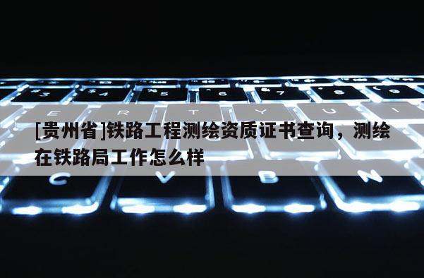 [貴州省]鐵路工程測繪資質(zhì)證書查詢，測繪在鐵路局工作怎么樣