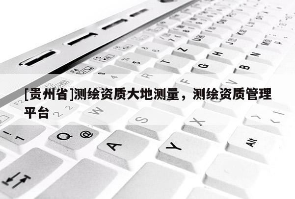 [貴州省]測繪資質(zhì)大地測量，測繪資質(zhì)管理平臺(tái)