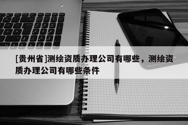 [貴州省]測繪資質(zhì)辦理公司有哪些，測繪資質(zhì)辦理公司有哪些條件