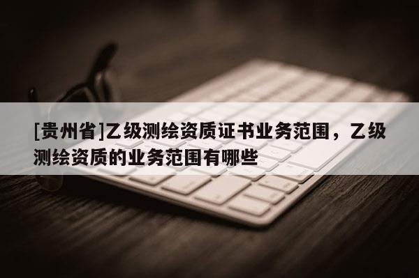 [貴州省]乙級測繪資質(zhì)證書業(yè)務(wù)范圍，乙級測繪資質(zhì)的業(yè)務(wù)范圍有哪些
