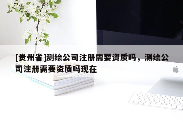 [貴州省]測繪公司注冊需要資質(zhì)嗎，測繪公司注冊需要資質(zhì)嗎現(xiàn)在