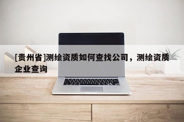 [貴州省]測繪資質(zhì)如何查找公司，測繪資質(zhì)企業(yè)查詢