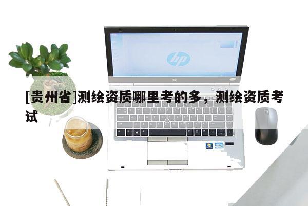 [貴州省]測繪資質(zhì)哪里考的多，測繪資質(zhì)考試