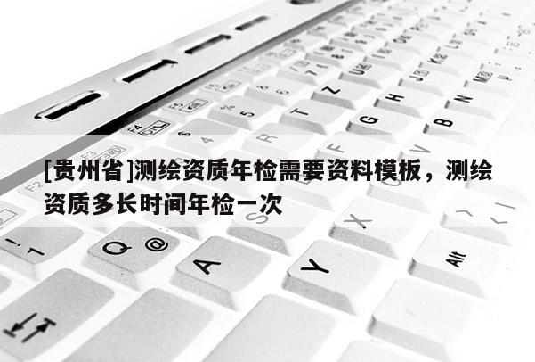 [貴州省]測繪資質(zhì)年檢需要資料模板，測繪資質(zhì)多長時(shí)間年檢一次