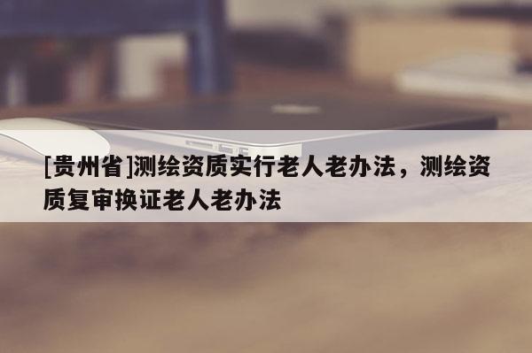 [貴州省]測(cè)繪資質(zhì)實(shí)行老人老辦法，測(cè)繪資質(zhì)復(fù)審換證老人老辦法