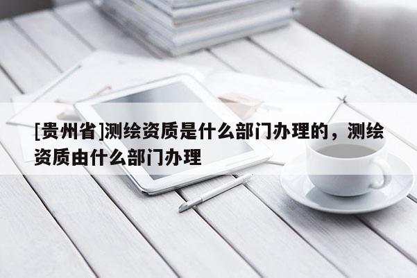[貴州省]測繪資質(zhì)是什么部門辦理的，測繪資質(zhì)由什么部門辦理
