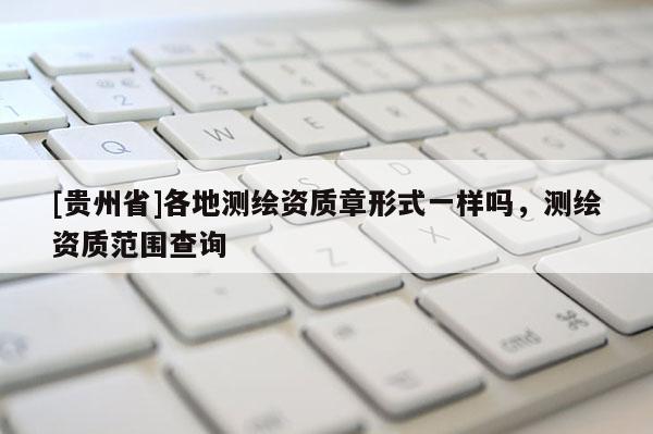 [貴州省]各地測(cè)繪資質(zhì)章形式一樣嗎，測(cè)繪資質(zhì)范圍查詢