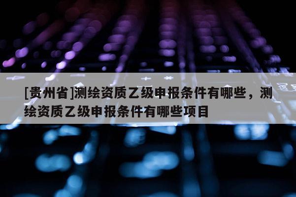 [貴州省]測繪資質(zhì)乙級申報條件有哪些，測繪資質(zhì)乙級申報條件有哪些項目