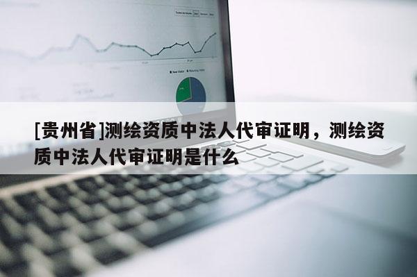 [貴州省]測繪資質(zhì)中法人代審證明，測繪資質(zhì)中法人代審證明是什么