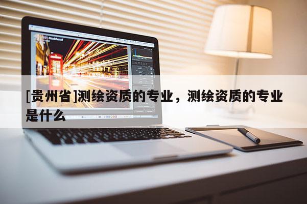 [貴州省]測繪資質(zhì)的專業(yè)，測繪資質(zhì)的專業(yè)是什么