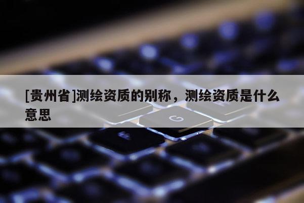 [貴州省]測(cè)繪資質(zhì)的別稱，測(cè)繪資質(zhì)是什么意思