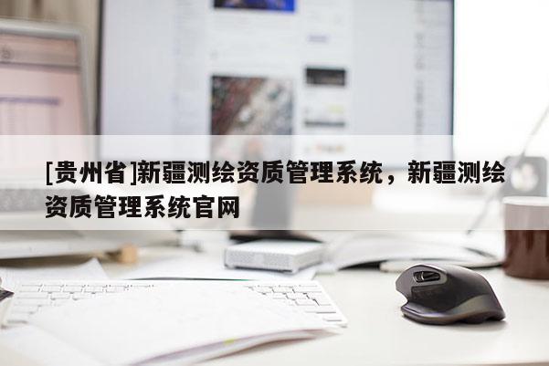 [貴州省]新疆測繪資質(zhì)管理系統(tǒng)，新疆測繪資質(zhì)管理系統(tǒng)官網(wǎng)
