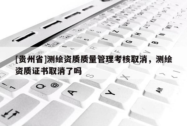 [貴州省]測繪資質(zhì)質(zhì)量管理考核取消，測繪資質(zhì)證書取消了嗎