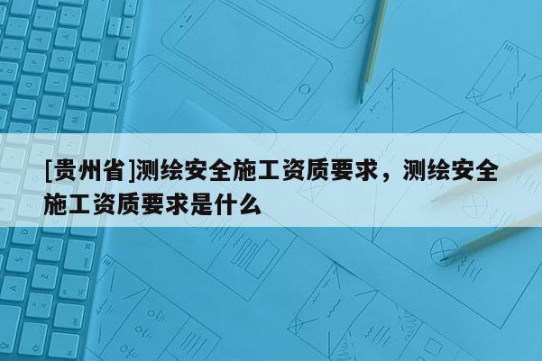 [貴州省]測繪安全施工資質要求，測繪安全施工資質要求是什么