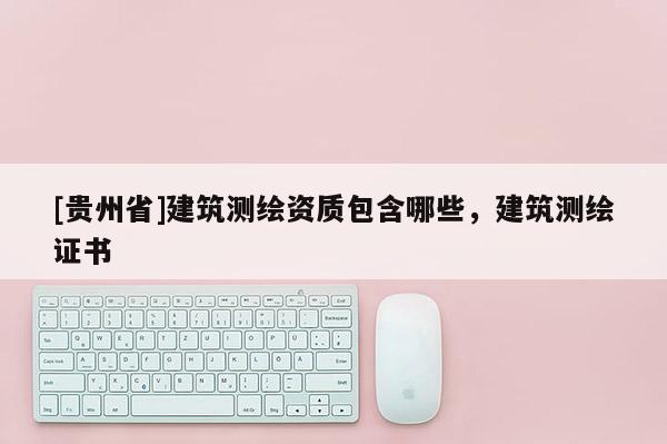 [貴州省]建筑測繪資質(zhì)包含哪些，建筑測繪證書