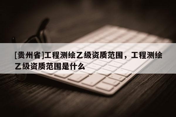 [貴州省]工程測繪乙級資質范圍，工程測繪乙級資質范圍是什么