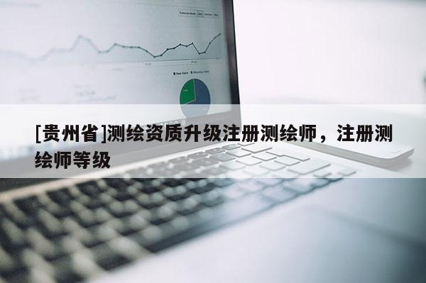 [貴州省]測繪資質升級注冊測繪師，注冊測繪師等級