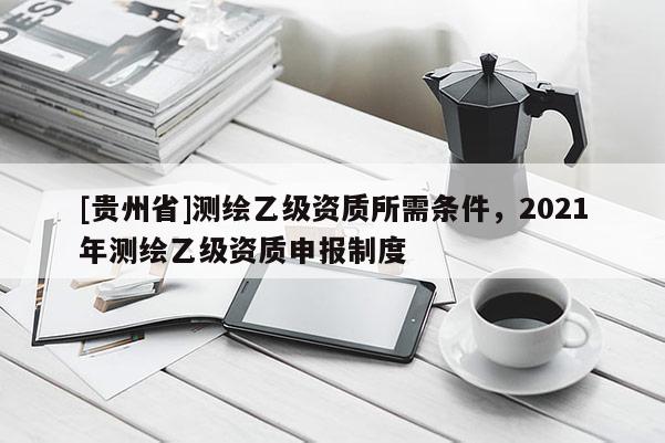 [貴州省]測繪乙級資質(zhì)所需條件，2021年測繪乙級資質(zhì)申報(bào)制度