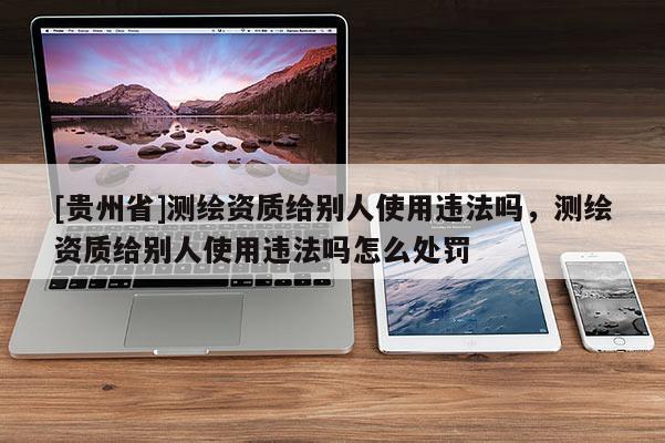 [貴州省]測繪資質(zhì)給別人使用違法嗎，測繪資質(zhì)給別人使用違法嗎怎么處罰