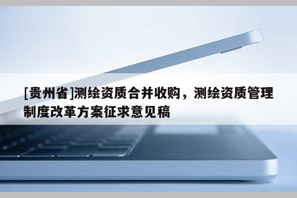 [貴州省]測(cè)繪資質(zhì)合并收購(gòu)，測(cè)繪資質(zhì)管理制度改革方案征求意見(jiàn)稿