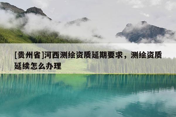 [貴州省]河西測(cè)繪資質(zhì)延期要求，測(cè)繪資質(zhì)延續(xù)怎么辦理