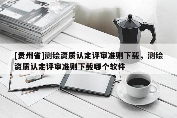 [貴州省]測繪資質(zhì)認定評審準則下載，測繪資質(zhì)認定評審準則下載哪個軟件