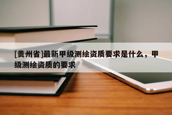 [貴州省]最新甲級(jí)測繪資質(zhì)要求是什么，甲級(jí)測繪資質(zhì)的要求