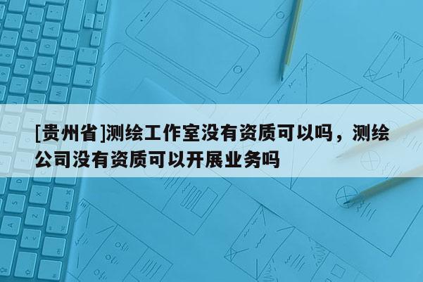 [貴州省]測(cè)繪工作室沒有資質(zhì)可以嗎，測(cè)繪公司沒有資質(zhì)可以開展業(yè)務(wù)嗎