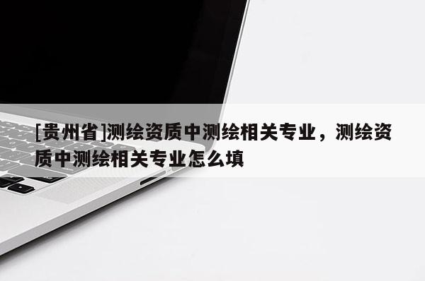 [貴州省]測繪資質(zhì)中測繪相關(guān)專業(yè)，測繪資質(zhì)中測繪相關(guān)專業(yè)怎么填
