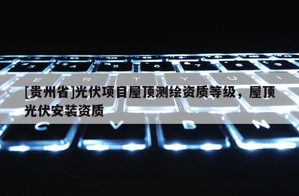 [貴州省]光伏項目屋頂測繪資質(zhì)等級，屋頂光伏安裝資質(zhì)