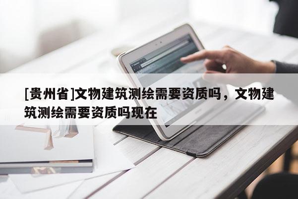 [貴州省]文物建筑測繪需要資質(zhì)嗎，文物建筑測繪需要資質(zhì)嗎現(xiàn)在