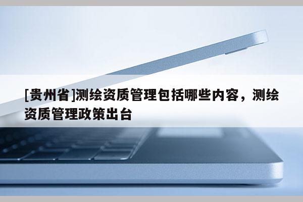 [貴州省]測(cè)繪資質(zhì)管理包括哪些內(nèi)容，測(cè)繪資質(zhì)管理政策出臺(tái)