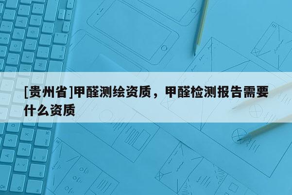 [貴州省]甲醛測(cè)繪資質(zhì)，甲醛檢測(cè)報(bào)告需要什么資質(zhì)