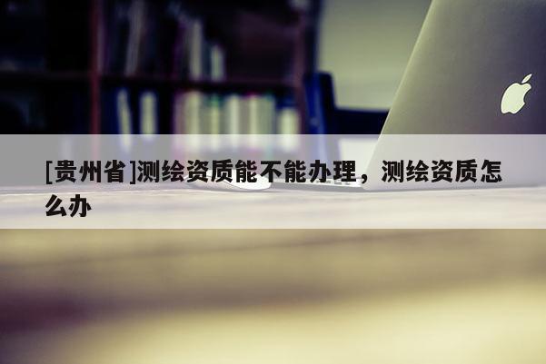 [貴州省]測繪資質(zhì)能不能辦理，測繪資質(zhì)怎么辦