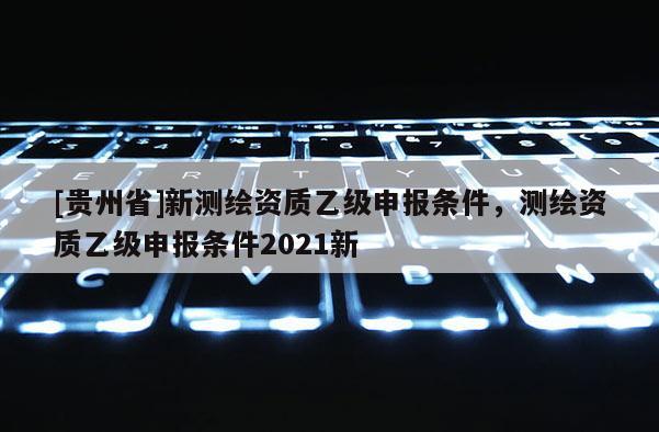 [貴州省]新測(cè)繪資質(zhì)乙級(jí)申報(bào)條件，測(cè)繪資質(zhì)乙級(jí)申報(bào)條件2021新